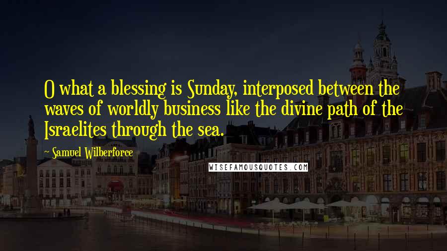 Samuel Wilberforce Quotes: O what a blessing is Sunday, interposed between the waves of worldly business like the divine path of the Israelites through the sea.