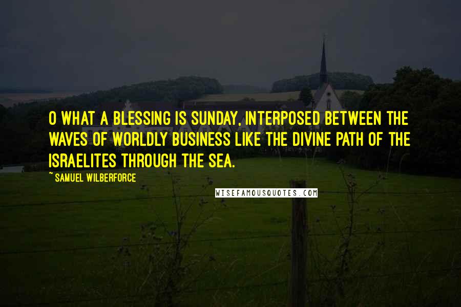 Samuel Wilberforce Quotes: O what a blessing is Sunday, interposed between the waves of worldly business like the divine path of the Israelites through the sea.