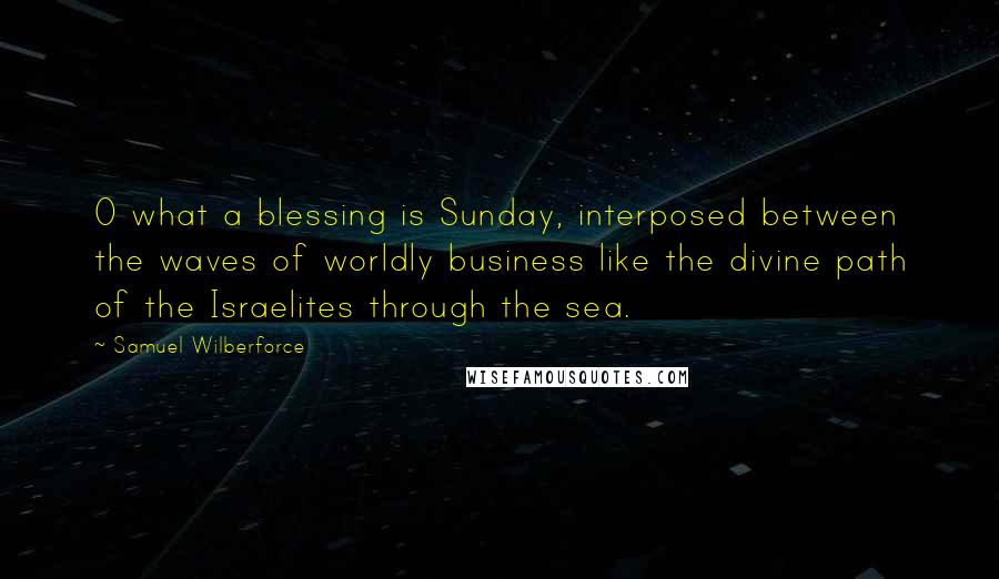 Samuel Wilberforce Quotes: O what a blessing is Sunday, interposed between the waves of worldly business like the divine path of the Israelites through the sea.