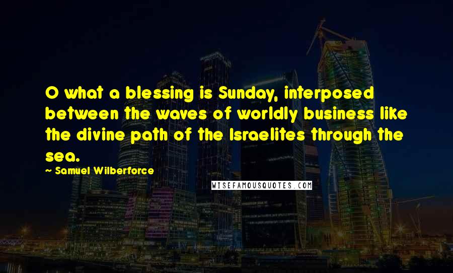 Samuel Wilberforce Quotes: O what a blessing is Sunday, interposed between the waves of worldly business like the divine path of the Israelites through the sea.