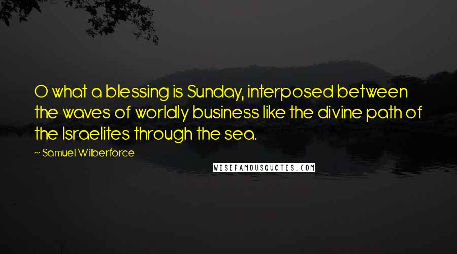 Samuel Wilberforce Quotes: O what a blessing is Sunday, interposed between the waves of worldly business like the divine path of the Israelites through the sea.