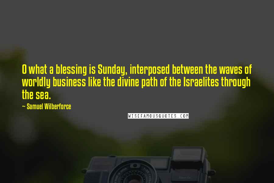 Samuel Wilberforce Quotes: O what a blessing is Sunday, interposed between the waves of worldly business like the divine path of the Israelites through the sea.