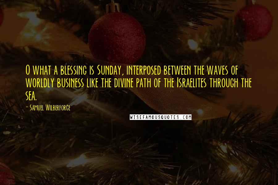 Samuel Wilberforce Quotes: O what a blessing is Sunday, interposed between the waves of worldly business like the divine path of the Israelites through the sea.