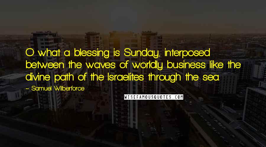 Samuel Wilberforce Quotes: O what a blessing is Sunday, interposed between the waves of worldly business like the divine path of the Israelites through the sea.