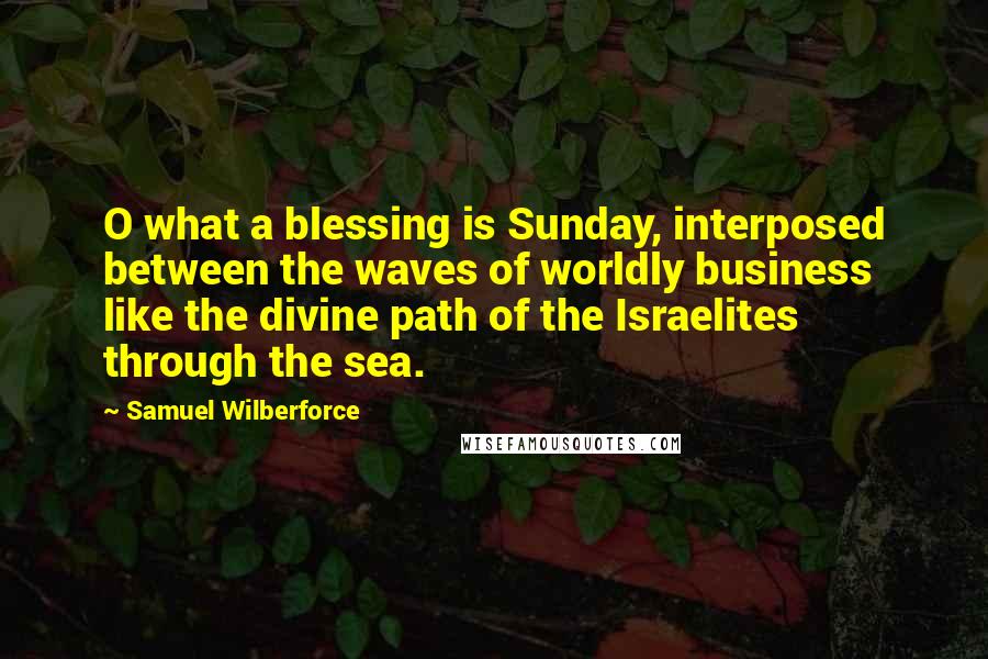 Samuel Wilberforce Quotes: O what a blessing is Sunday, interposed between the waves of worldly business like the divine path of the Israelites through the sea.