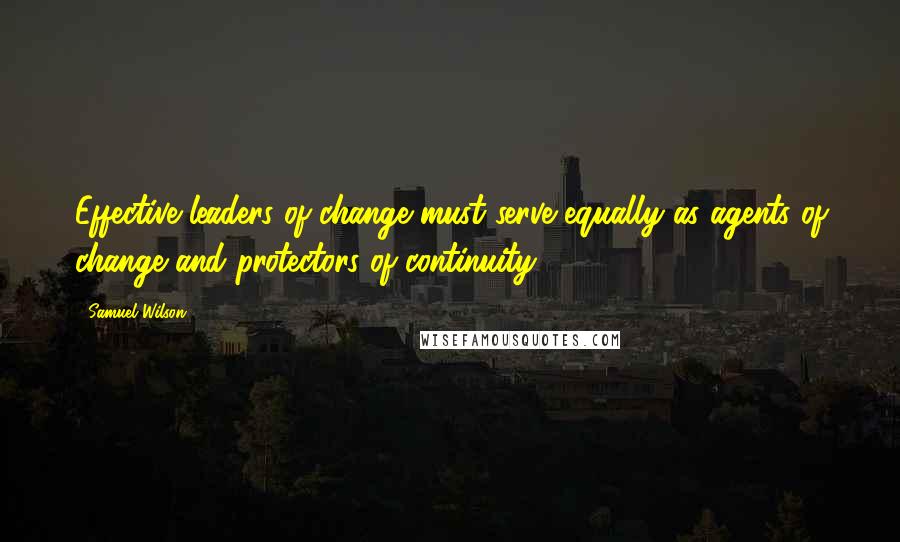 Samuel Wilson Quotes: Effective leaders of change must serve equally as agents of change and protectors of continuity.