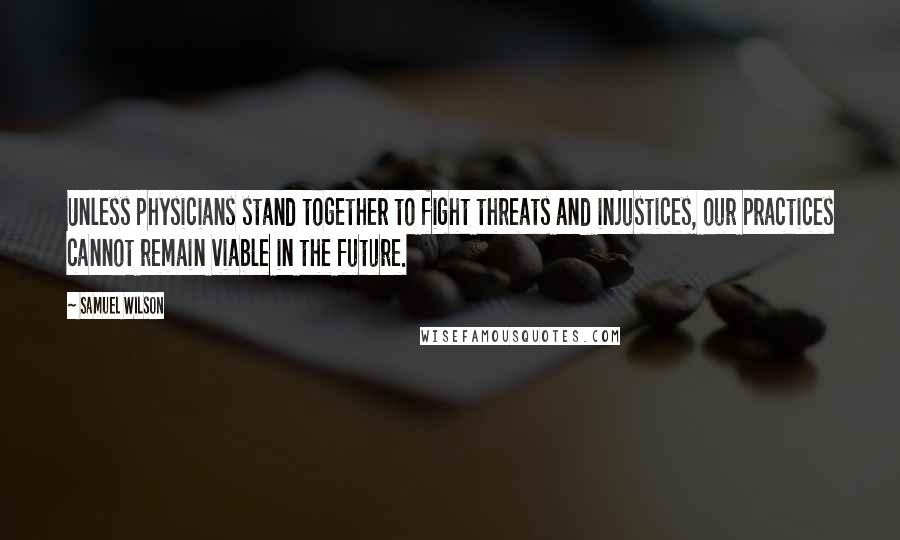 Samuel Wilson Quotes: Unless physicians stand together to fight threats and injustices, our practices cannot remain viable in the future.