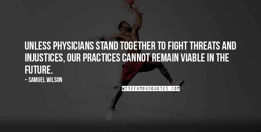 Samuel Wilson Quotes: Unless physicians stand together to fight threats and injustices, our practices cannot remain viable in the future.