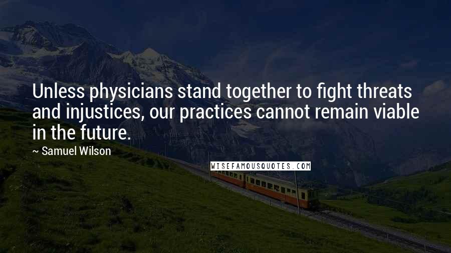 Samuel Wilson Quotes: Unless physicians stand together to fight threats and injustices, our practices cannot remain viable in the future.