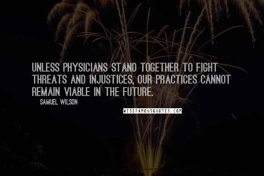 Samuel Wilson Quotes: Unless physicians stand together to fight threats and injustices, our practices cannot remain viable in the future.