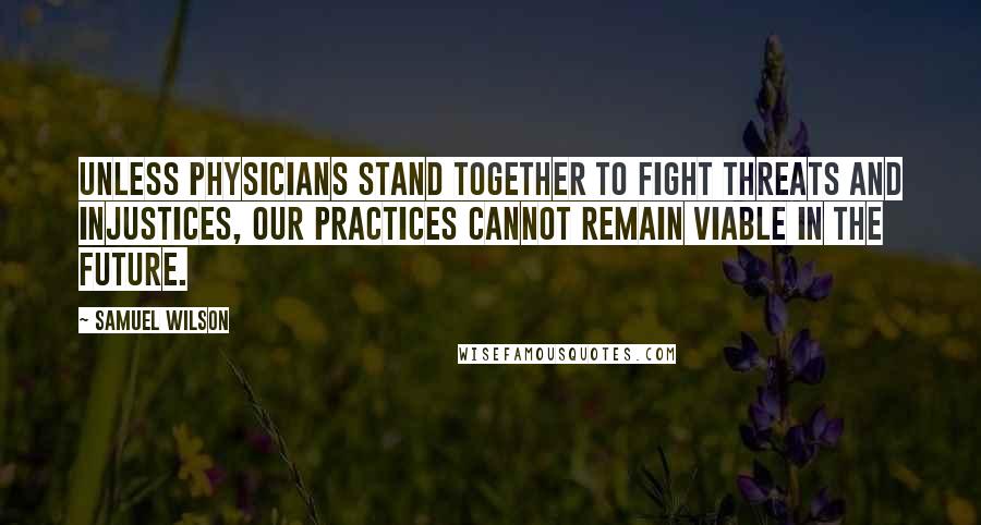 Samuel Wilson Quotes: Unless physicians stand together to fight threats and injustices, our practices cannot remain viable in the future.