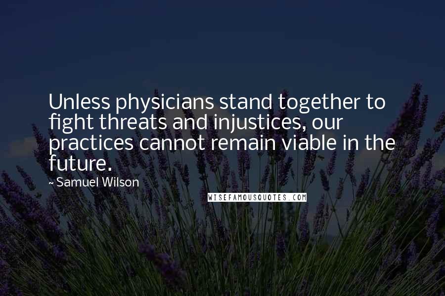 Samuel Wilson Quotes: Unless physicians stand together to fight threats and injustices, our practices cannot remain viable in the future.