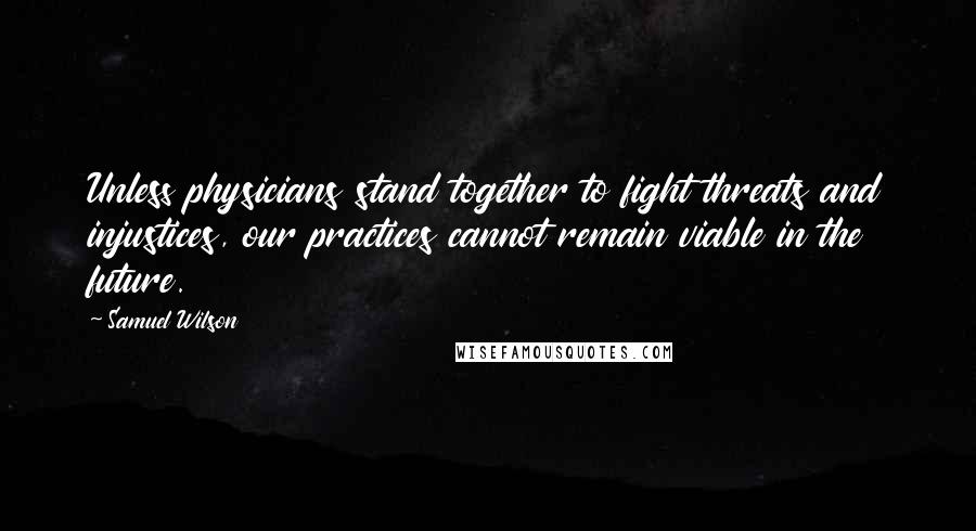 Samuel Wilson Quotes: Unless physicians stand together to fight threats and injustices, our practices cannot remain viable in the future.