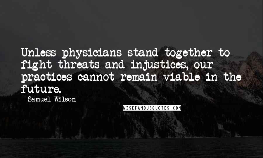 Samuel Wilson Quotes: Unless physicians stand together to fight threats and injustices, our practices cannot remain viable in the future.
