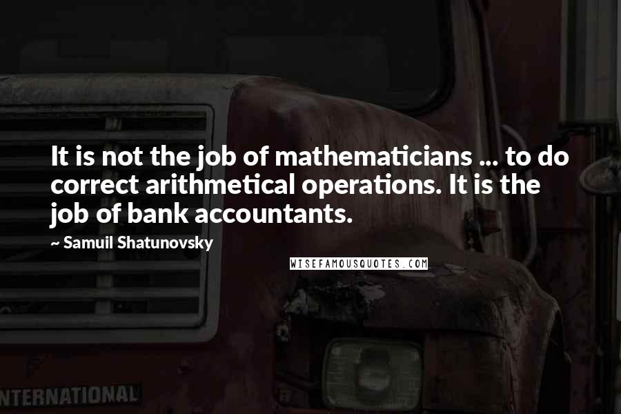Samuil Shatunovsky Quotes: It is not the job of mathematicians ... to do correct arithmetical operations. It is the job of bank accountants.
