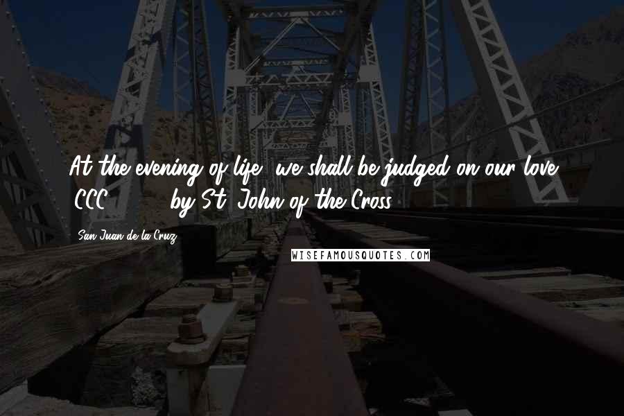 San Juan De La Cruz Quotes: At the evening of life, we shall be judged on our love (CCC 1022; by St. John of the Cross)