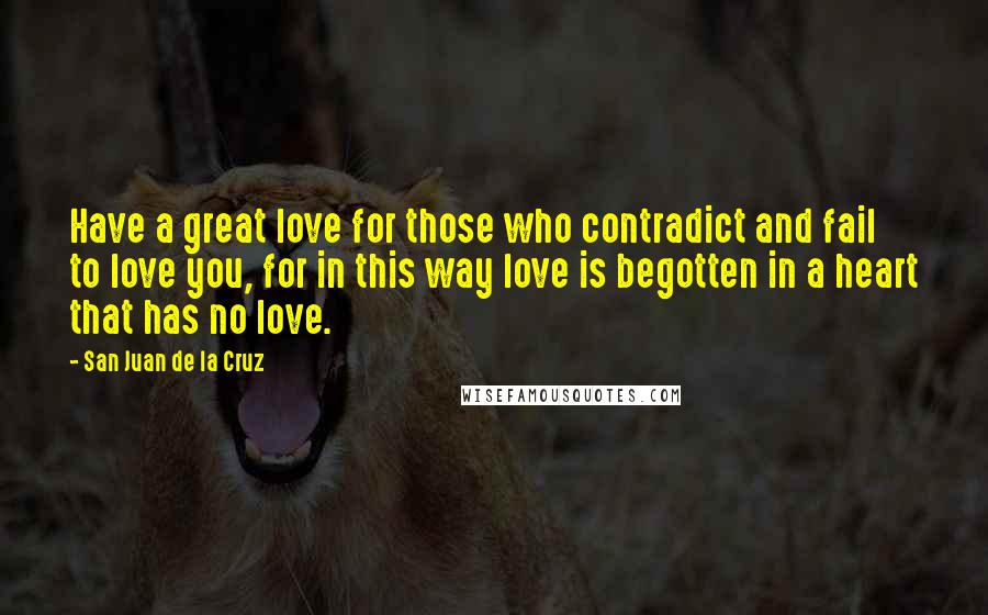 San Juan De La Cruz Quotes: Have a great love for those who contradict and fail to love you, for in this way love is begotten in a heart that has no love.
