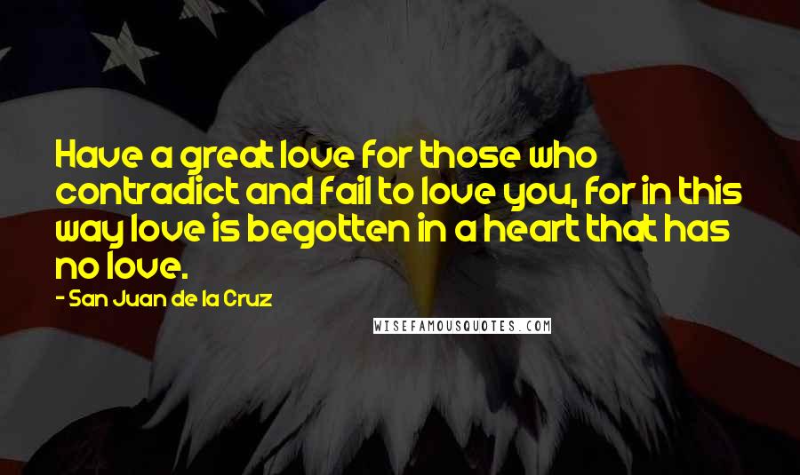 San Juan De La Cruz Quotes: Have a great love for those who contradict and fail to love you, for in this way love is begotten in a heart that has no love.