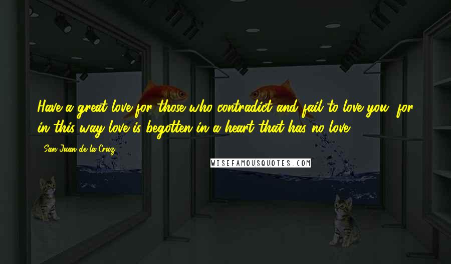 San Juan De La Cruz Quotes: Have a great love for those who contradict and fail to love you, for in this way love is begotten in a heart that has no love.