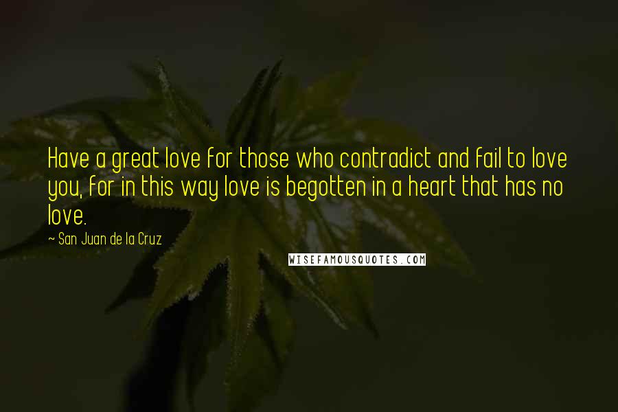 San Juan De La Cruz Quotes: Have a great love for those who contradict and fail to love you, for in this way love is begotten in a heart that has no love.