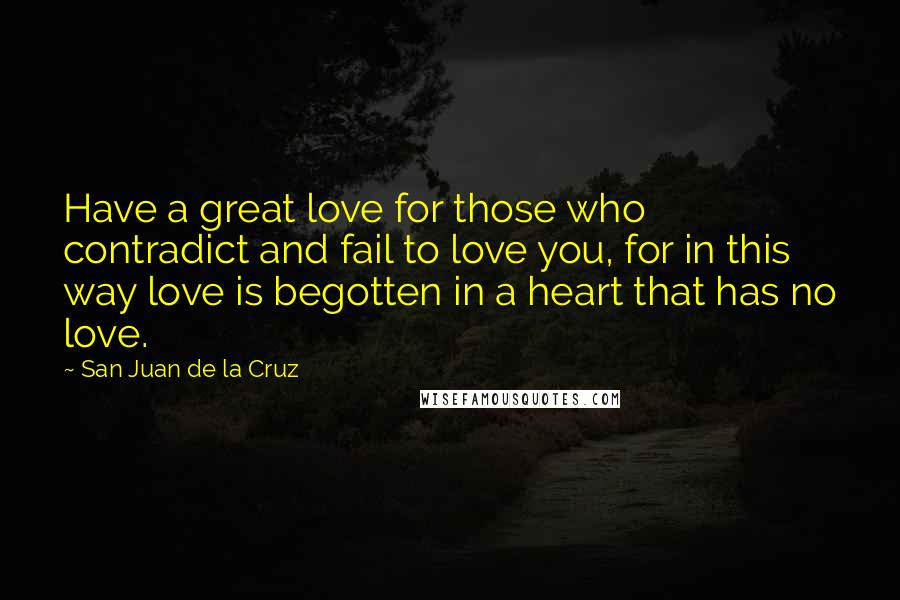 San Juan De La Cruz Quotes: Have a great love for those who contradict and fail to love you, for in this way love is begotten in a heart that has no love.