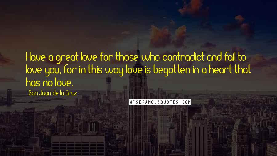 San Juan De La Cruz Quotes: Have a great love for those who contradict and fail to love you, for in this way love is begotten in a heart that has no love.