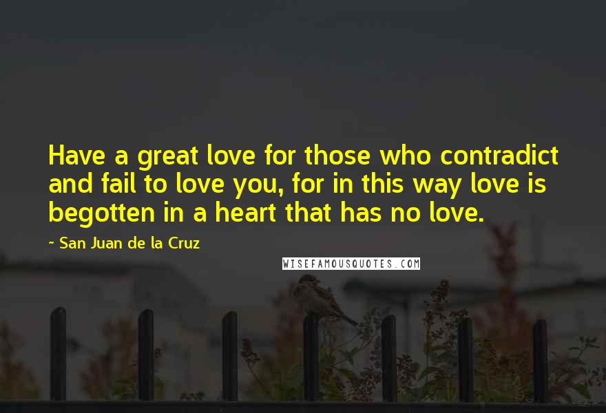 San Juan De La Cruz Quotes: Have a great love for those who contradict and fail to love you, for in this way love is begotten in a heart that has no love.