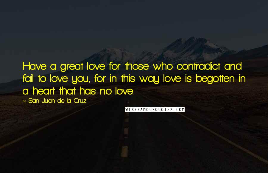San Juan De La Cruz Quotes: Have a great love for those who contradict and fail to love you, for in this way love is begotten in a heart that has no love.