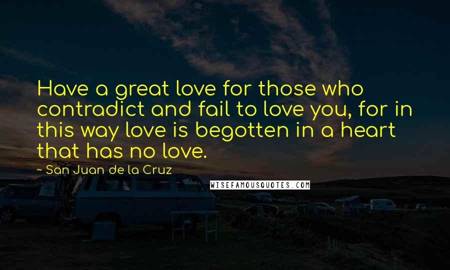 San Juan De La Cruz Quotes: Have a great love for those who contradict and fail to love you, for in this way love is begotten in a heart that has no love.