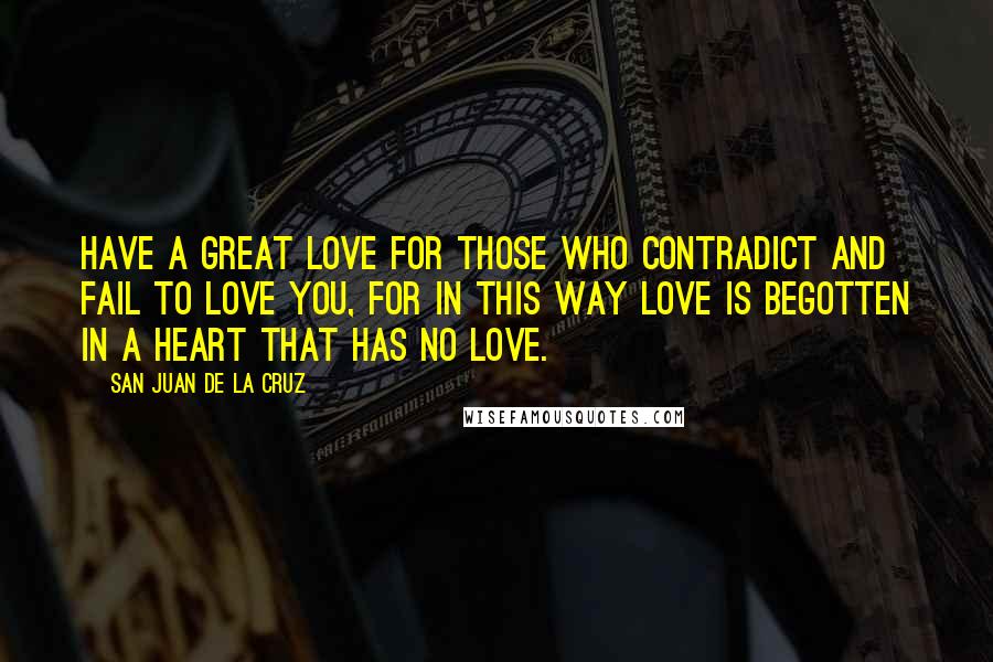 San Juan De La Cruz Quotes: Have a great love for those who contradict and fail to love you, for in this way love is begotten in a heart that has no love.