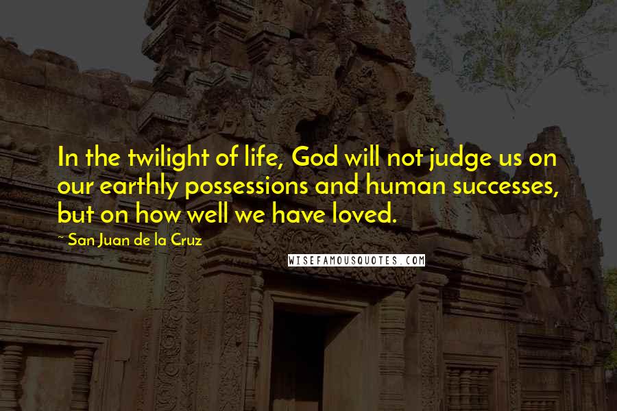 San Juan De La Cruz Quotes: In the twilight of life, God will not judge us on our earthly possessions and human successes, but on how well we have loved.