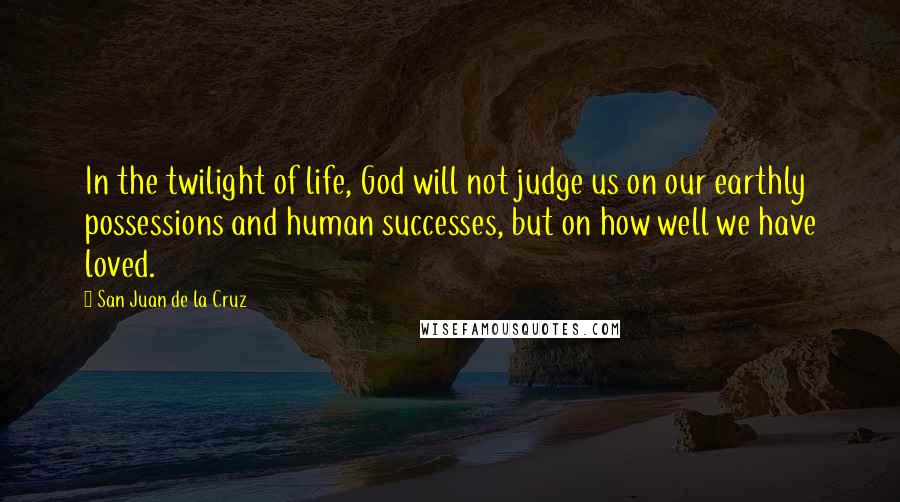 San Juan De La Cruz Quotes: In the twilight of life, God will not judge us on our earthly possessions and human successes, but on how well we have loved.