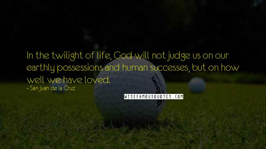 San Juan De La Cruz Quotes: In the twilight of life, God will not judge us on our earthly possessions and human successes, but on how well we have loved.