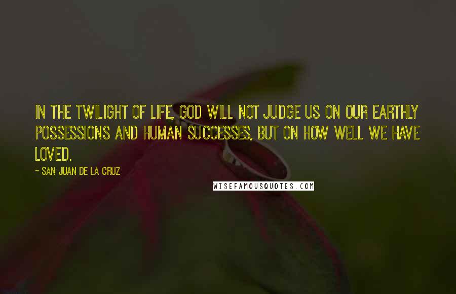 San Juan De La Cruz Quotes: In the twilight of life, God will not judge us on our earthly possessions and human successes, but on how well we have loved.