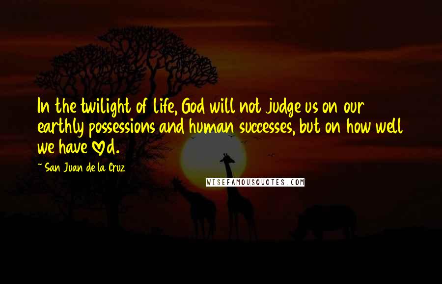 San Juan De La Cruz Quotes: In the twilight of life, God will not judge us on our earthly possessions and human successes, but on how well we have loved.