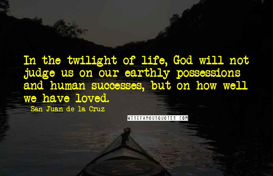 San Juan De La Cruz Quotes: In the twilight of life, God will not judge us on our earthly possessions and human successes, but on how well we have loved.