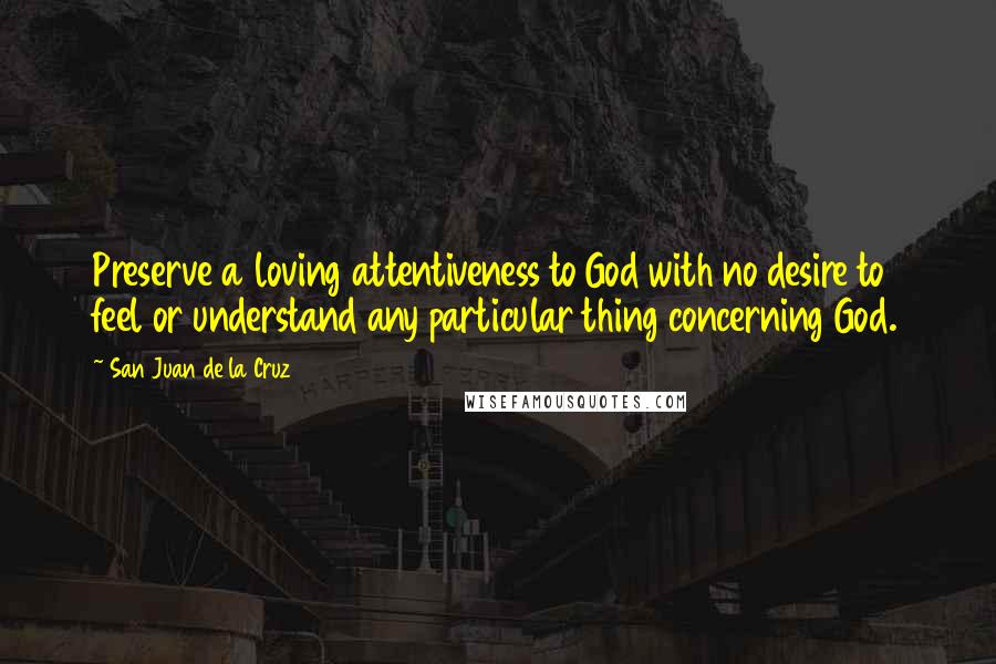 San Juan De La Cruz Quotes: Preserve a loving attentiveness to God with no desire to feel or understand any particular thing concerning God.