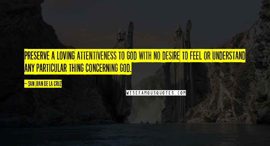 San Juan De La Cruz Quotes: Preserve a loving attentiveness to God with no desire to feel or understand any particular thing concerning God.