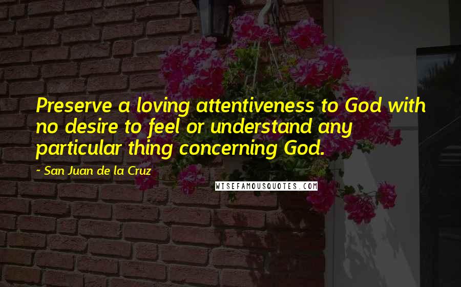 San Juan De La Cruz Quotes: Preserve a loving attentiveness to God with no desire to feel or understand any particular thing concerning God.