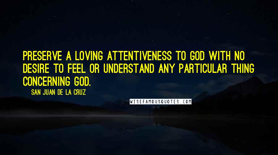 San Juan De La Cruz Quotes: Preserve a loving attentiveness to God with no desire to feel or understand any particular thing concerning God.