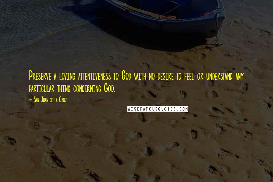 San Juan De La Cruz Quotes: Preserve a loving attentiveness to God with no desire to feel or understand any particular thing concerning God.