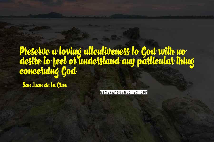 San Juan De La Cruz Quotes: Preserve a loving attentiveness to God with no desire to feel or understand any particular thing concerning God.