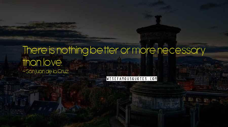 San Juan De La Cruz Quotes: There is nothing better or more necessary than love.