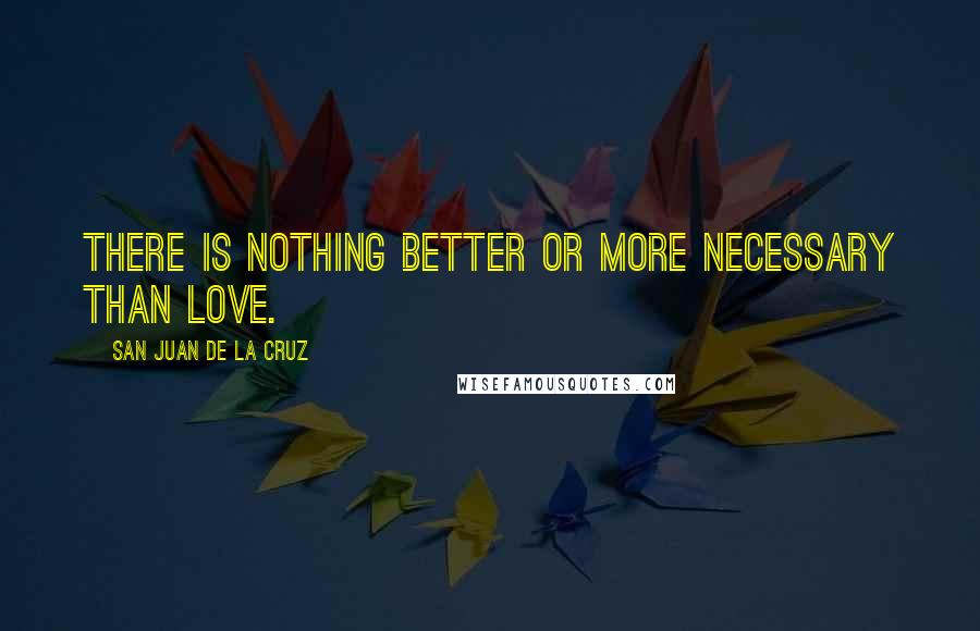 San Juan De La Cruz Quotes: There is nothing better or more necessary than love.
