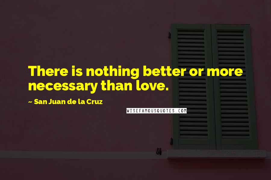 San Juan De La Cruz Quotes: There is nothing better or more necessary than love.