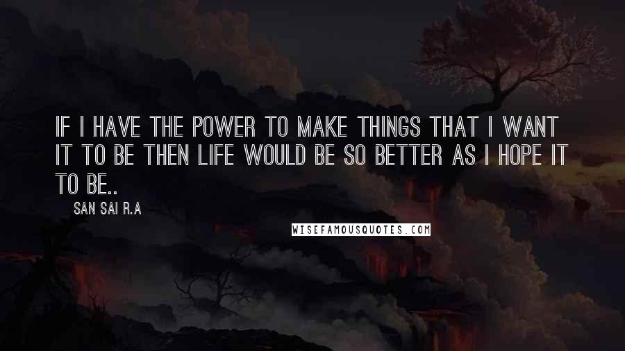 San Sai R.A Quotes: If I have the power to make things that I want it to be then life would be so better as I hope it to be..