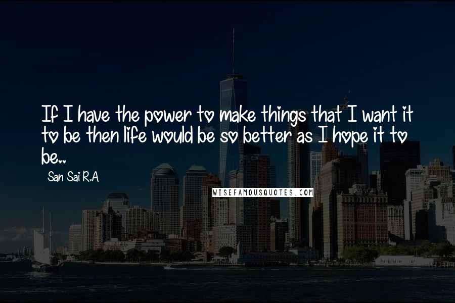 San Sai R.A Quotes: If I have the power to make things that I want it to be then life would be so better as I hope it to be..