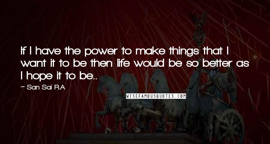 San Sai R.A Quotes: If I have the power to make things that I want it to be then life would be so better as I hope it to be..