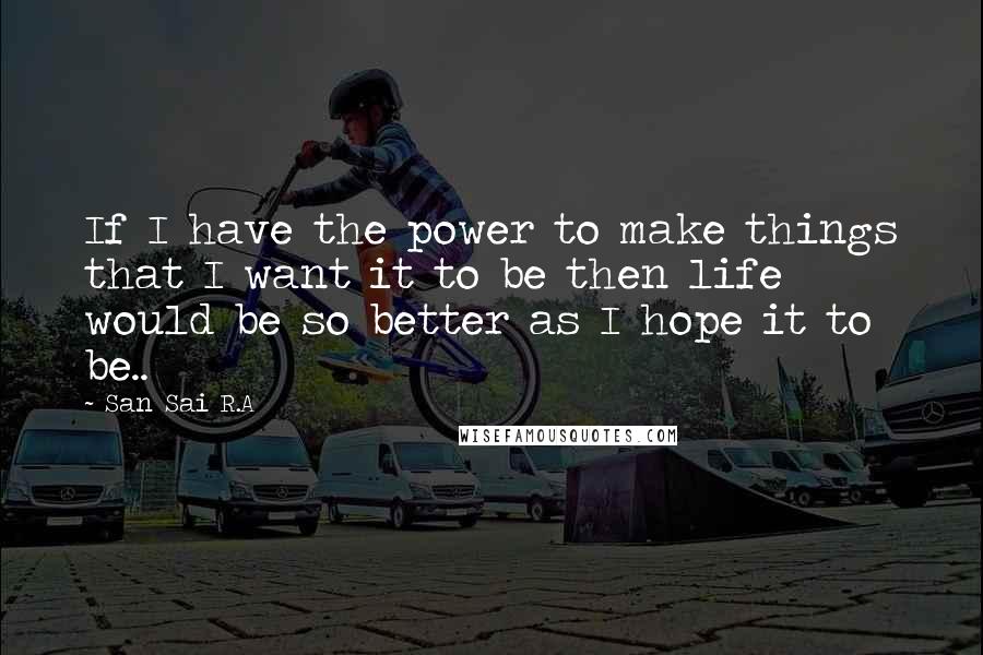 San Sai R.A Quotes: If I have the power to make things that I want it to be then life would be so better as I hope it to be..