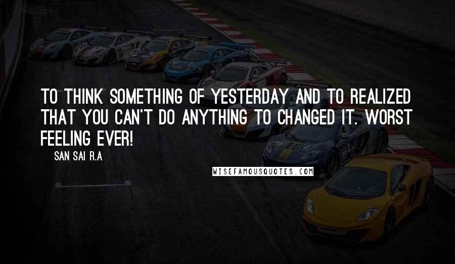 San Sai R.A Quotes: To think something of yesterday and to realized that you can't do anything to changed it. Worst feeling ever!